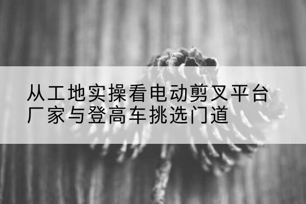 中沙群岛电动剪叉升降平台厂家-从工地实操看电动剪叉平台厂家与登高车挑选门道