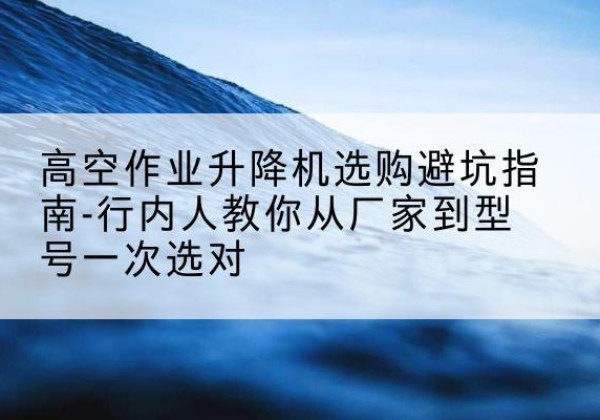 中沙群岛升降平台厂家-高空作业升降机选购避坑指南-行内人教你从厂家到型号一次选对