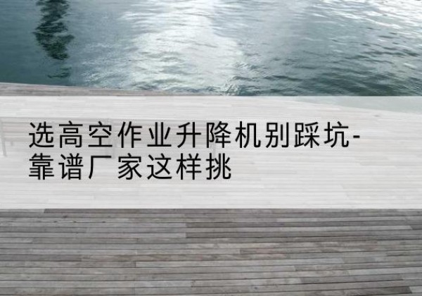 中沙群岛剪叉式升降机厂家-选高空作业升降机别踩坑-靠谱厂家这样挑