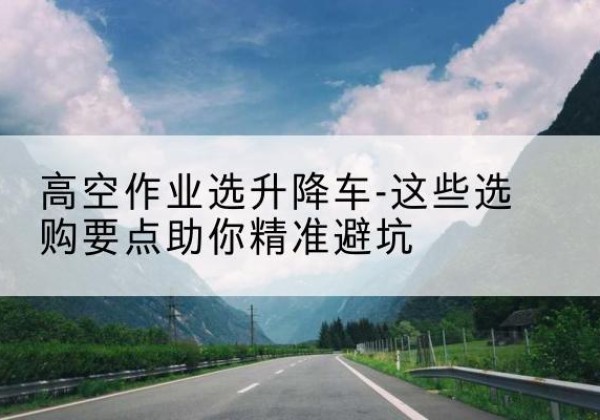 中沙群岛升降车厂家-高空作业选升降车-这些选购要点助你*避坑