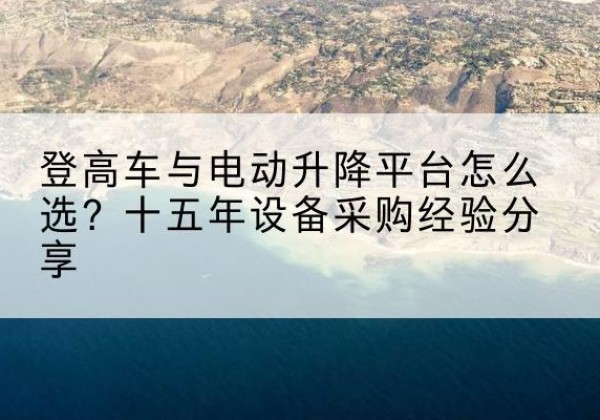 中沙群岛登高车厂家厂家-登高车与电动升降平台怎么选？十五年设备采购经验分享