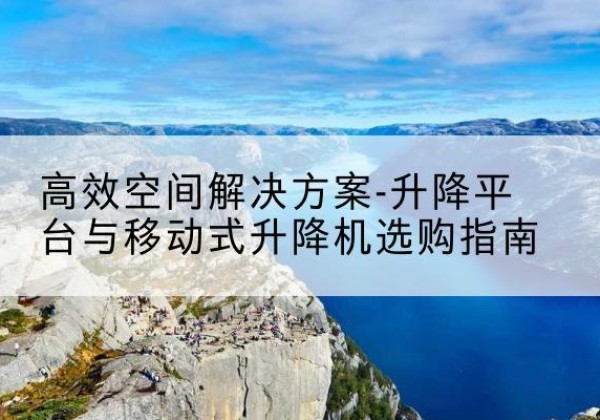 中沙群岛升降平台厂家-*空间解决方案-升降平台与移动式升降机选购指南
