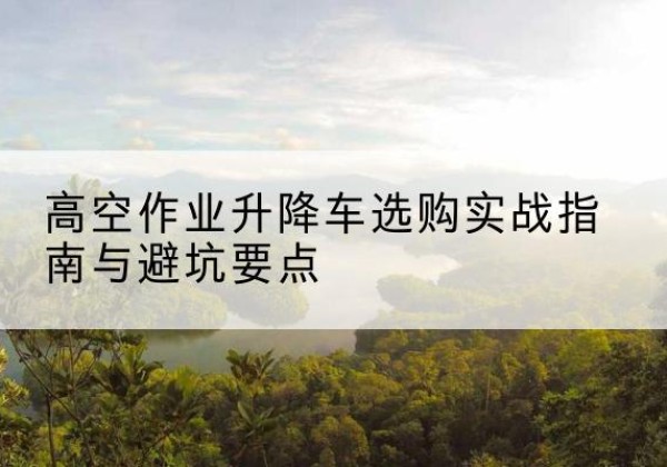 中沙群岛升降车怎么选-高空作业升降车选购实战指南与避坑要点