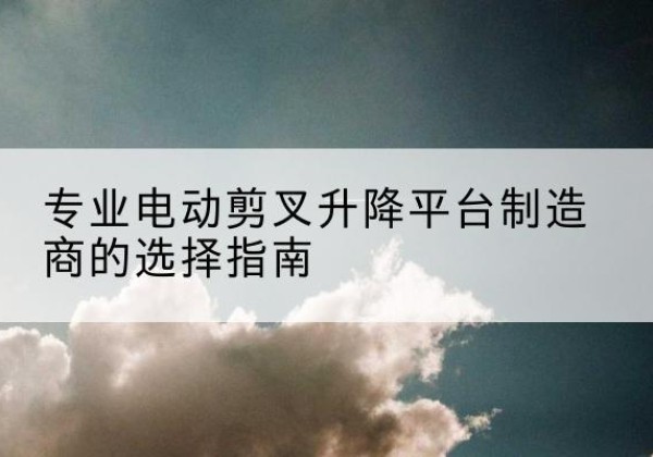 中沙群岛电动剪叉升降平台厂家-专业电动剪叉升降平台制造商的选择指南