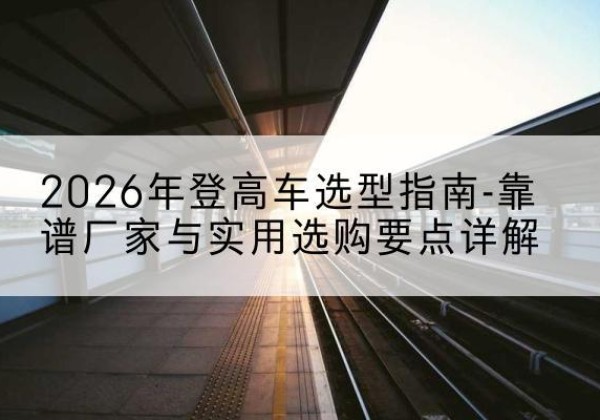 中沙群岛登高车厂家推荐-2026年登高车选型指南-靠谱厂家与实用选购要点详解